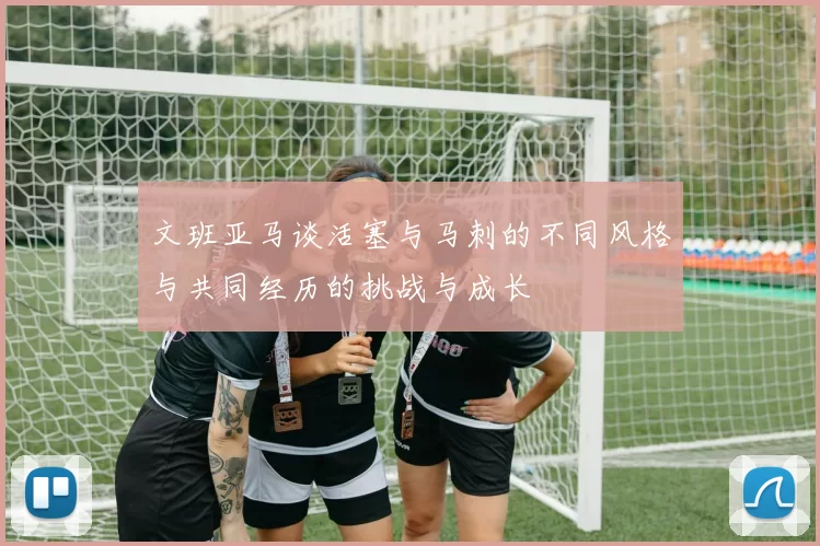 文班亚马谈活塞与马刺的不同风格与共同经历的挑战与成长