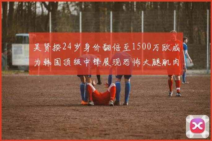 吴贤揆24岁身价翻倍至1500万欧成为韩国顶级中锋展现恐怖大腿肌肉