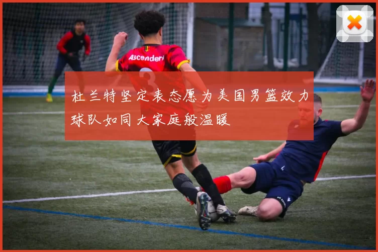 杜兰特坚定表态愿为美国男篮效力球队如同大家庭般温暖
