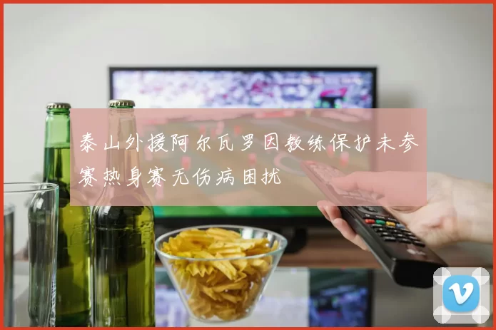 泰山外援阿尔瓦罗因教练保护未参赛热身赛无伤病困扰