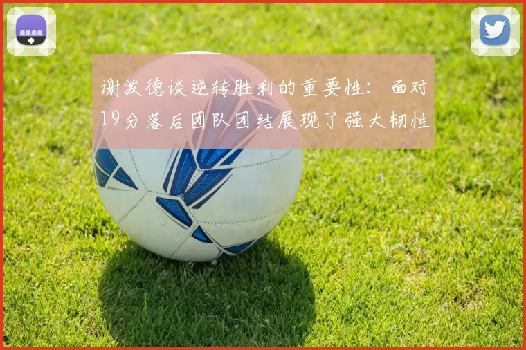 谢泼德谈逆转胜利的重要性：面对19分落后团队团结展现了强大韧性