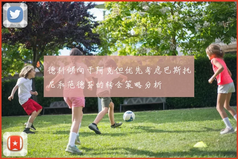 德科倾向于阿克但优先考虑巴斯托尼和范德芬的转会策略分析