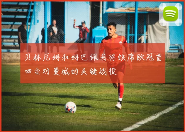 贝林厄姆和姆巴佩或将缺席欧冠首回合对曼城的关键战役