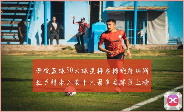 现役篮球50大球星排名揭晓詹姆斯杜兰特未入前十火箭多名球员上榜前五竞争激烈