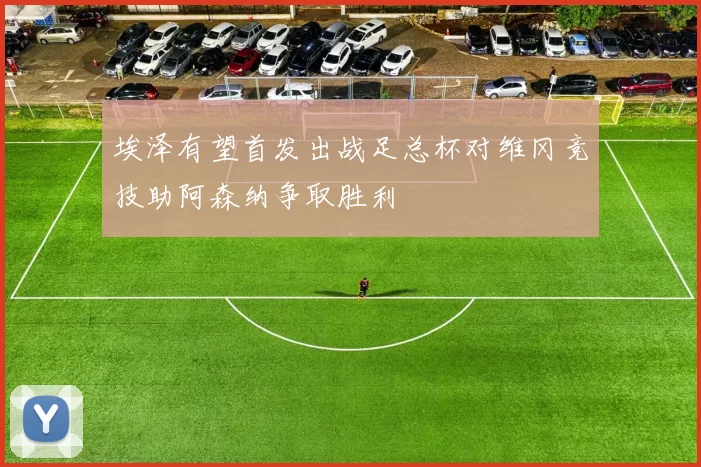 埃泽有望首发出战足总杯对维冈竞技助阿森纳争取胜利