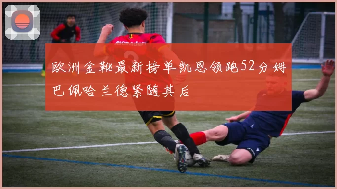 欧洲金靴最新榜单凯恩领跑52分姆巴佩哈兰德紧随其后