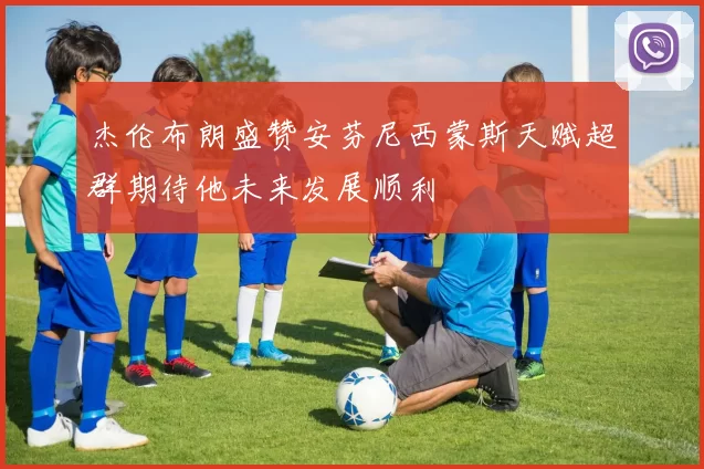 杰伦布朗盛赞安芬尼西蒙斯天赋超群期待他未来发展顺利