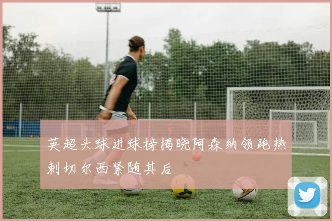 英超头球进球榜揭晓阿森纳领跑热刺切尔西紧随其后
