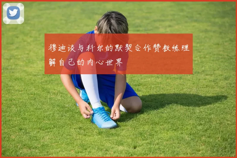 穆迪谈与科尔的默契合作赞教练理解自己的内心世界