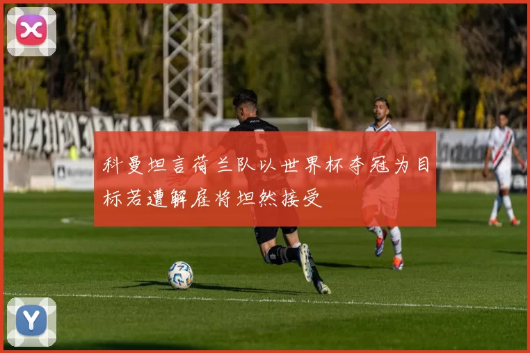 科曼坦言荷兰队以世界杯夺冠为目标若遭解雇将坦然接受