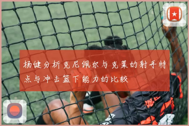杨健分析克尼佩尔与克莱的射手特点与冲击篮下能力的比较