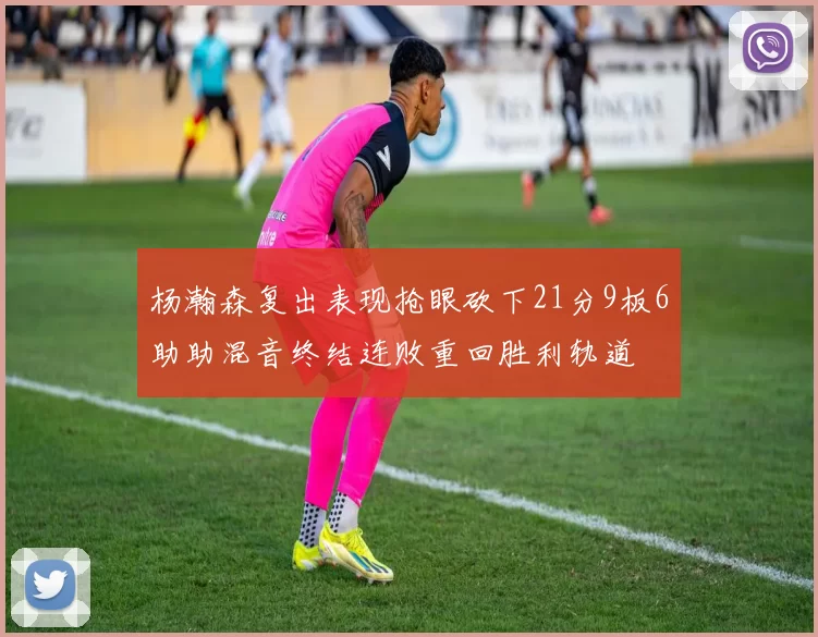 杨瀚森复出表现抢眼砍下21分9板6助助混音终结连败重回胜利轨道