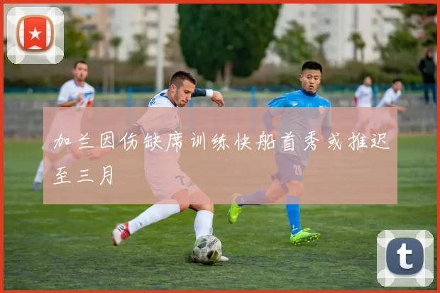 加兰因伤缺席训练快船首秀或推迟至三月