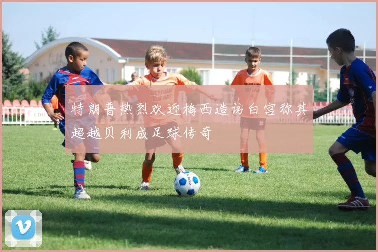 特朗普热烈欢迎梅西造访白宫称其超越贝利成足球传奇