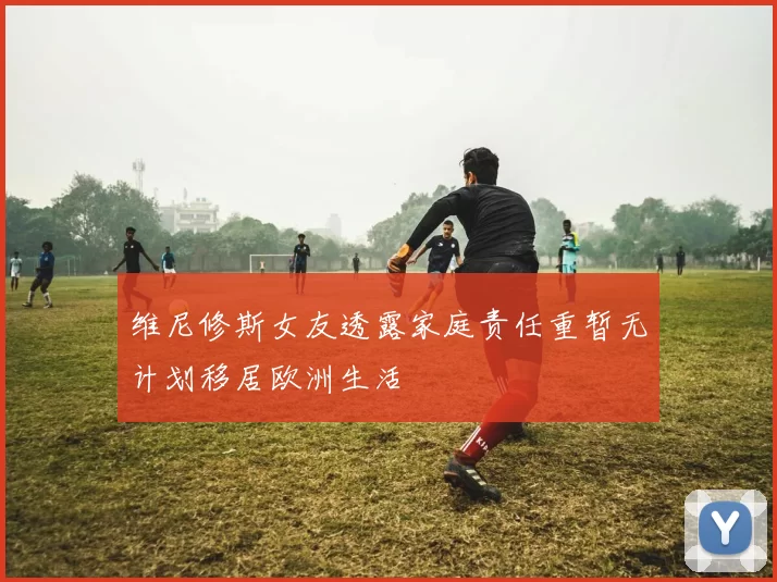 维尼修斯女友透露家庭责任重暂无计划移居欧洲生活