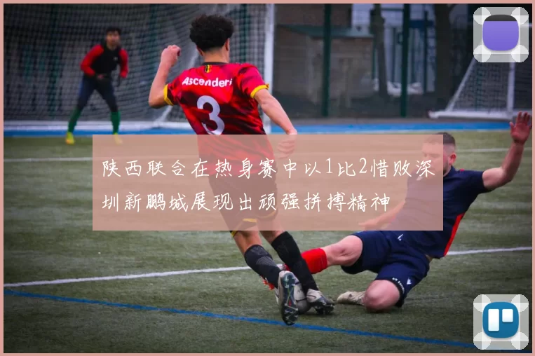 陕西联合在热身赛中以1比2惜败深圳新鹏城展现出顽强拼搏精神