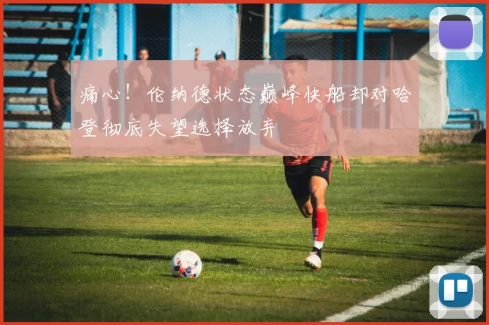 痛心！伦纳德状态巅峰快船却对哈登彻底失望选择放弃