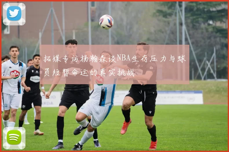 拓媒专访杨瀚森谈NBA生存压力与球员短暂命运的真实挑战