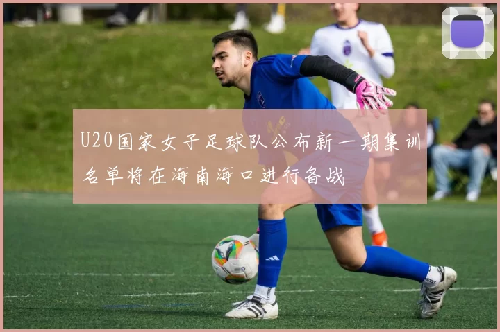 U20国家女子足球队公布新一期集训名单将在海南海口进行备战